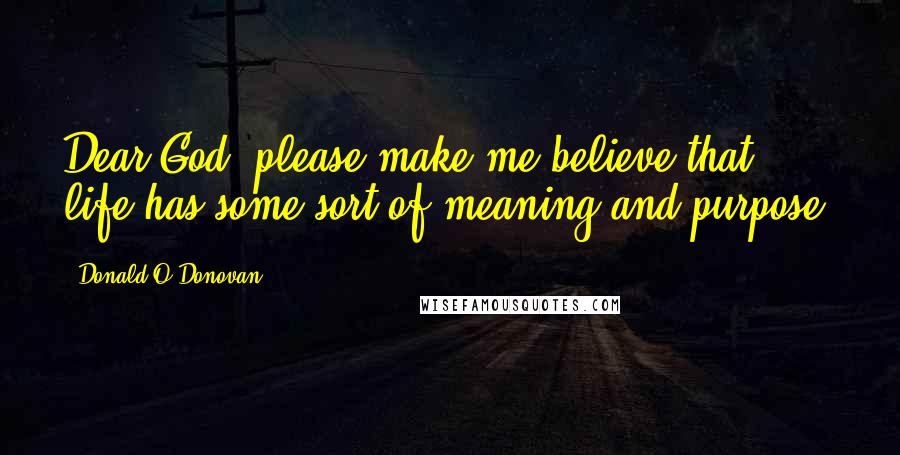 Donald O'Donovan Quotes: Dear God, please make me believe that life has some sort of meaning and purpose.