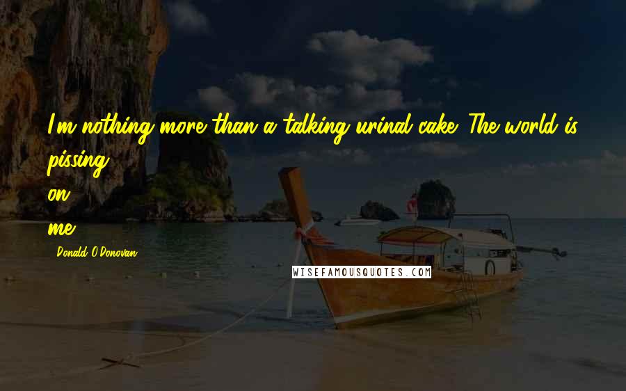 Donald O'Donovan Quotes: I'm nothing more than a talking urinal cake. The world is pissing on me.