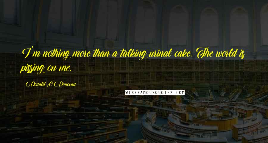 Donald O'Donovan Quotes: I'm nothing more than a talking urinal cake. The world is pissing on me.