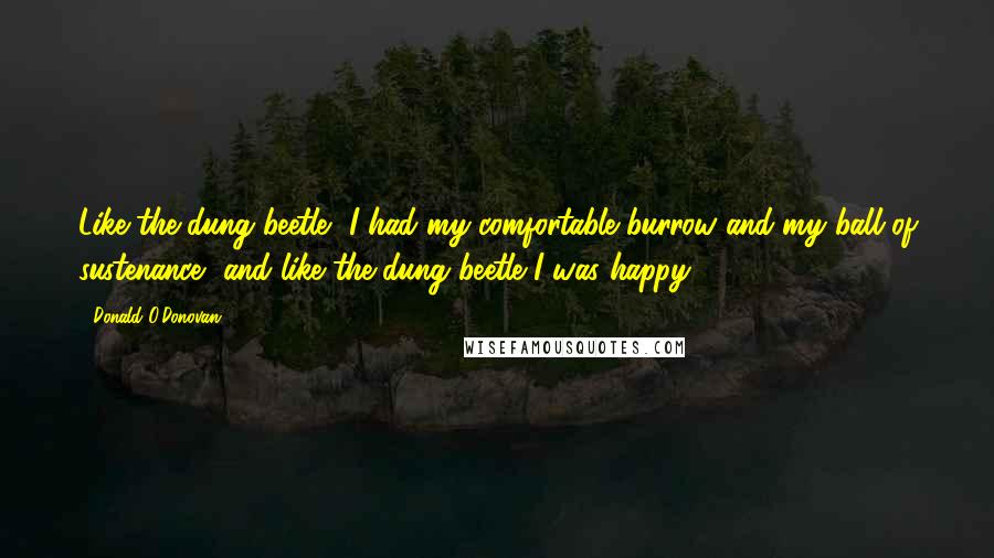 Donald O'Donovan Quotes: Like the dung beetle, I had my comfortable burrow and my ball of sustenance, and like the dung beetle I was happy.