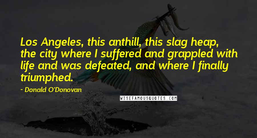 Donald O'Donovan Quotes: Los Angeles, this anthill, this slag heap, the city where I suffered and grappled with life and was defeated, and where I finally triumphed.