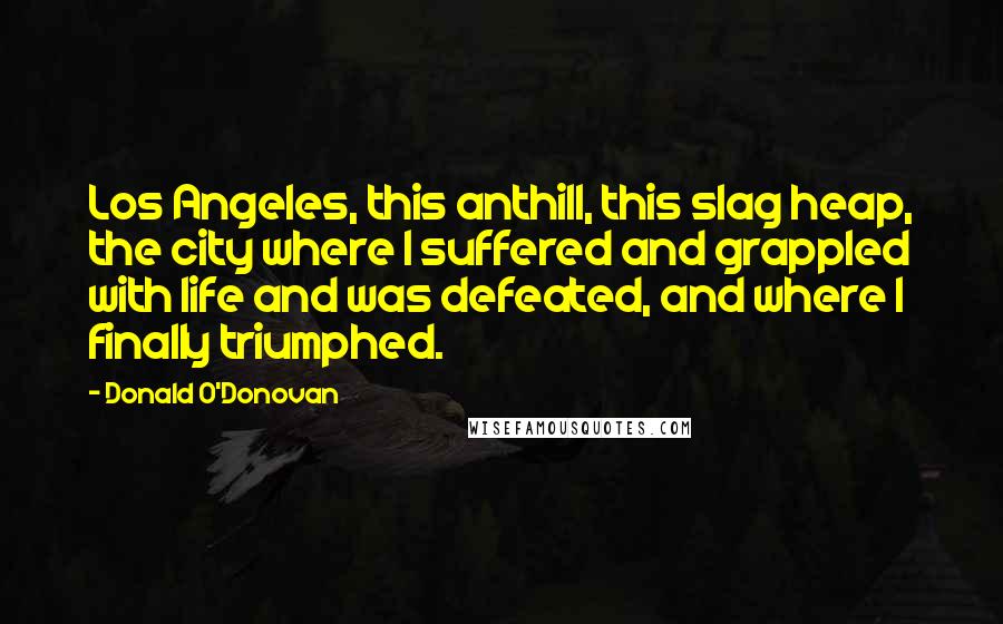 Donald O'Donovan Quotes: Los Angeles, this anthill, this slag heap, the city where I suffered and grappled with life and was defeated, and where I finally triumphed.