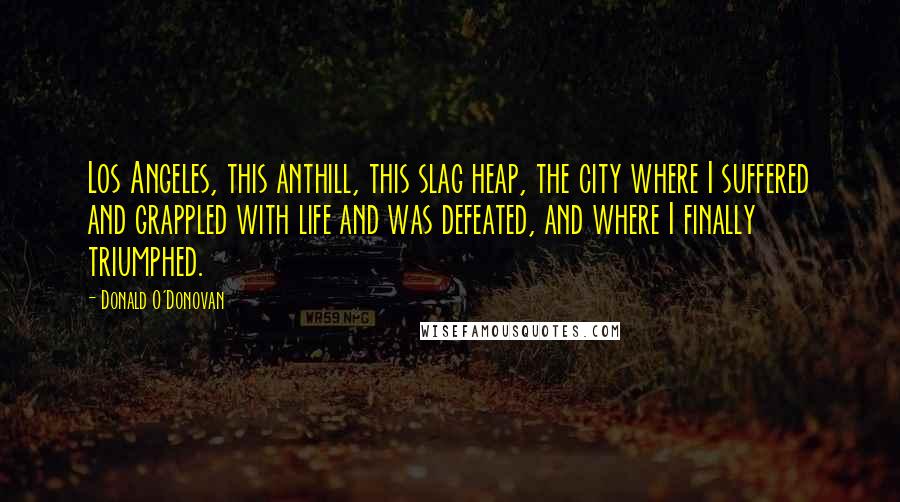 Donald O'Donovan Quotes: Los Angeles, this anthill, this slag heap, the city where I suffered and grappled with life and was defeated, and where I finally triumphed.