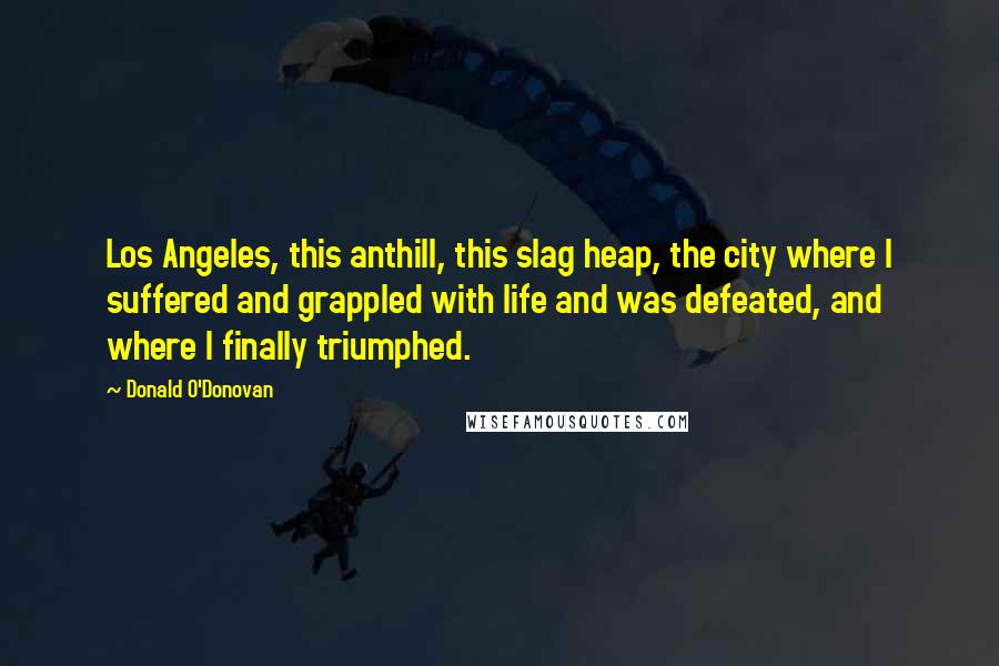 Donald O'Donovan Quotes: Los Angeles, this anthill, this slag heap, the city where I suffered and grappled with life and was defeated, and where I finally triumphed.