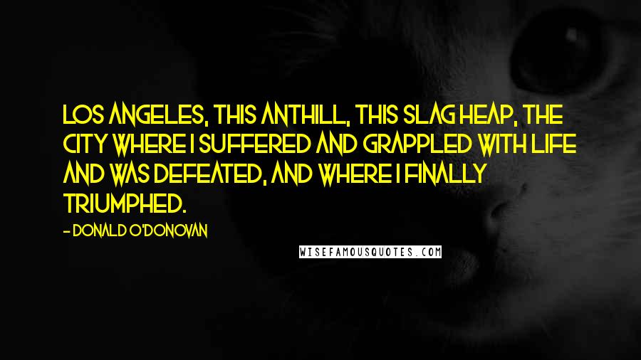 Donald O'Donovan Quotes: Los Angeles, this anthill, this slag heap, the city where I suffered and grappled with life and was defeated, and where I finally triumphed.