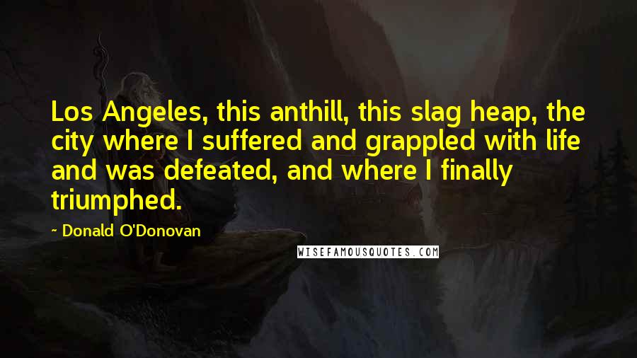 Donald O'Donovan Quotes: Los Angeles, this anthill, this slag heap, the city where I suffered and grappled with life and was defeated, and where I finally triumphed.