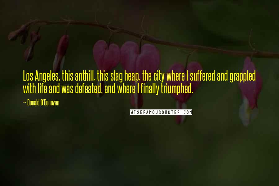 Donald O'Donovan Quotes: Los Angeles, this anthill, this slag heap, the city where I suffered and grappled with life and was defeated, and where I finally triumphed.