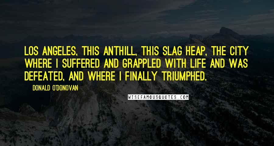 Donald O'Donovan Quotes: Los Angeles, this anthill, this slag heap, the city where I suffered and grappled with life and was defeated, and where I finally triumphed.