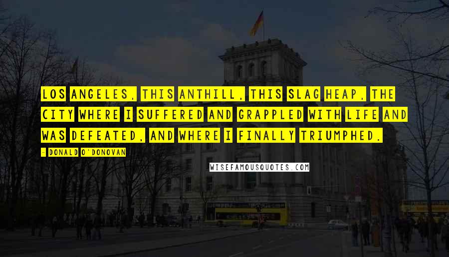 Donald O'Donovan Quotes: Los Angeles, this anthill, this slag heap, the city where I suffered and grappled with life and was defeated, and where I finally triumphed.