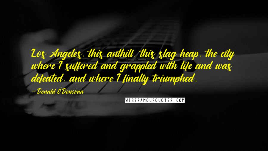 Donald O'Donovan Quotes: Los Angeles, this anthill, this slag heap, the city where I suffered and grappled with life and was defeated, and where I finally triumphed.