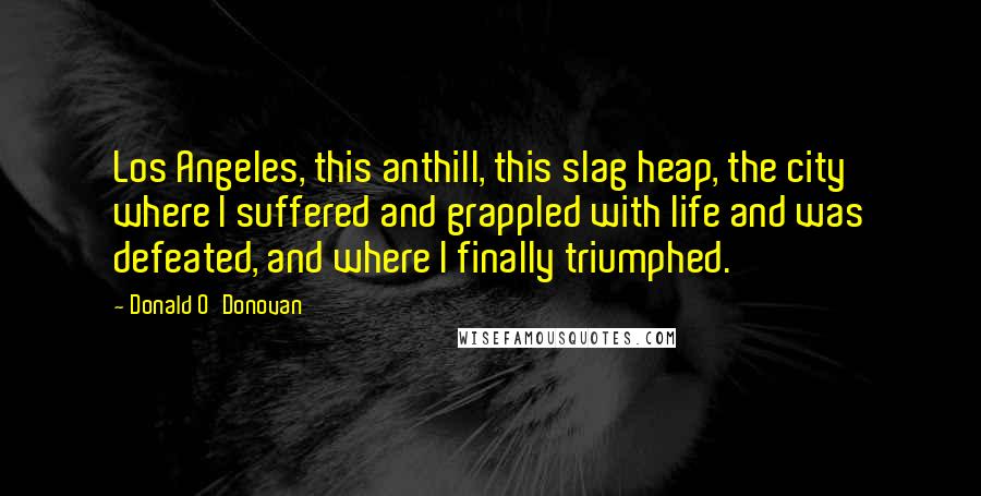 Donald O'Donovan Quotes: Los Angeles, this anthill, this slag heap, the city where I suffered and grappled with life and was defeated, and where I finally triumphed.