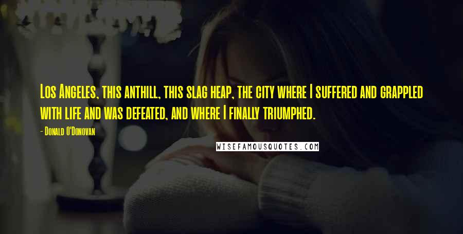 Donald O'Donovan Quotes: Los Angeles, this anthill, this slag heap, the city where I suffered and grappled with life and was defeated, and where I finally triumphed.