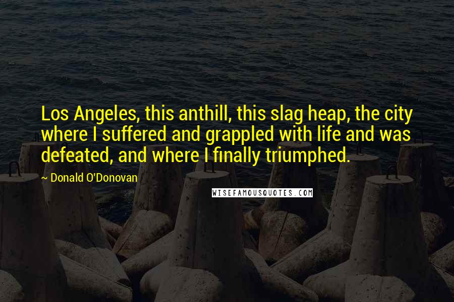 Donald O'Donovan Quotes: Los Angeles, this anthill, this slag heap, the city where I suffered and grappled with life and was defeated, and where I finally triumphed.