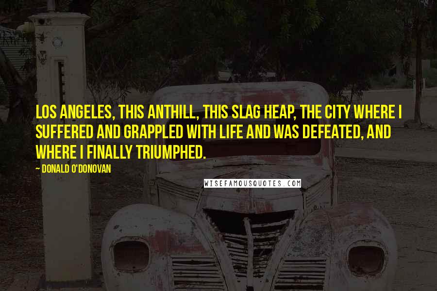Donald O'Donovan Quotes: Los Angeles, this anthill, this slag heap, the city where I suffered and grappled with life and was defeated, and where I finally triumphed.
