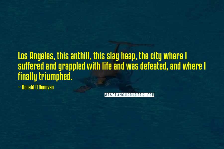 Donald O'Donovan Quotes: Los Angeles, this anthill, this slag heap, the city where I suffered and grappled with life and was defeated, and where I finally triumphed.