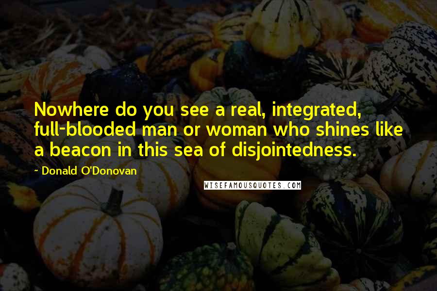 Donald O'Donovan Quotes: Nowhere do you see a real, integrated, full-blooded man or woman who shines like a beacon in this sea of disjointedness.