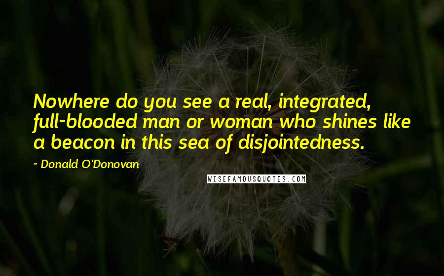 Donald O'Donovan Quotes: Nowhere do you see a real, integrated, full-blooded man or woman who shines like a beacon in this sea of disjointedness.