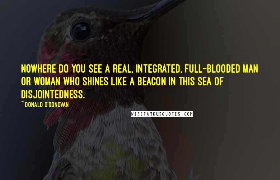 Donald O'Donovan Quotes: Nowhere do you see a real, integrated, full-blooded man or woman who shines like a beacon in this sea of disjointedness.