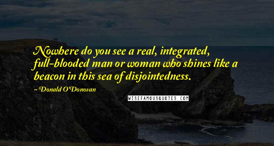 Donald O'Donovan Quotes: Nowhere do you see a real, integrated, full-blooded man or woman who shines like a beacon in this sea of disjointedness.