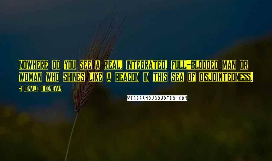 Donald O'Donovan Quotes: Nowhere do you see a real, integrated, full-blooded man or woman who shines like a beacon in this sea of disjointedness.