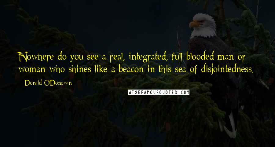 Donald O'Donovan Quotes: Nowhere do you see a real, integrated, full-blooded man or woman who shines like a beacon in this sea of disjointedness.
