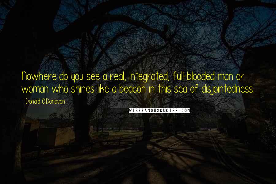 Donald O'Donovan Quotes: Nowhere do you see a real, integrated, full-blooded man or woman who shines like a beacon in this sea of disjointedness.