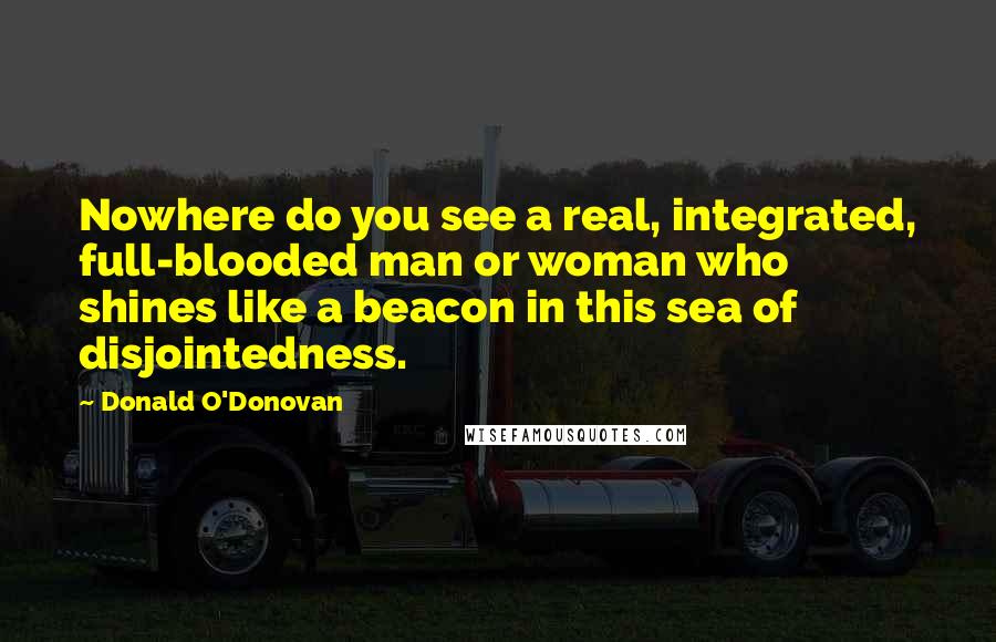Donald O'Donovan Quotes: Nowhere do you see a real, integrated, full-blooded man or woman who shines like a beacon in this sea of disjointedness.