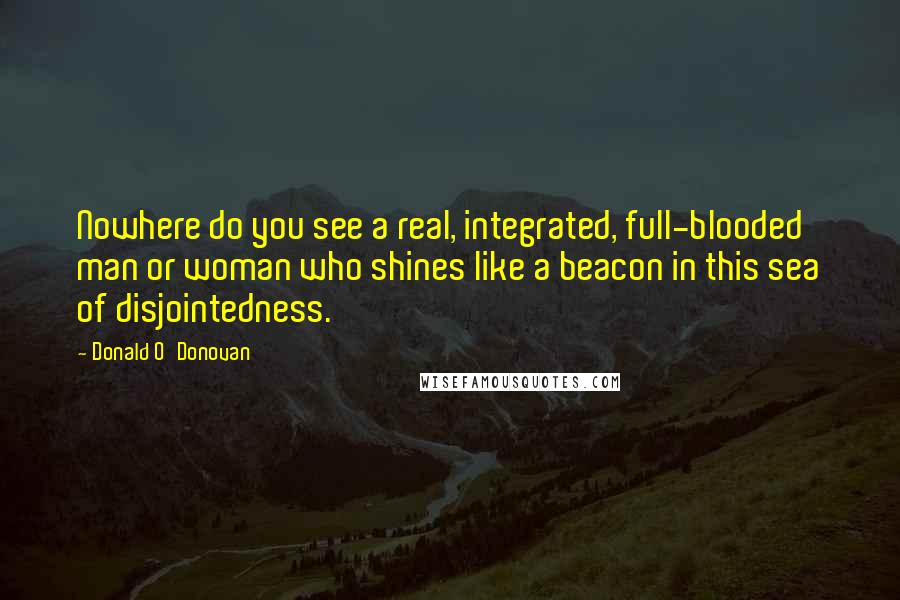 Donald O'Donovan Quotes: Nowhere do you see a real, integrated, full-blooded man or woman who shines like a beacon in this sea of disjointedness.