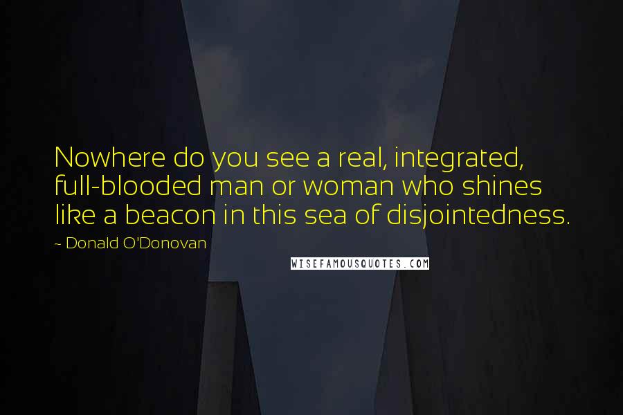 Donald O'Donovan Quotes: Nowhere do you see a real, integrated, full-blooded man or woman who shines like a beacon in this sea of disjointedness.