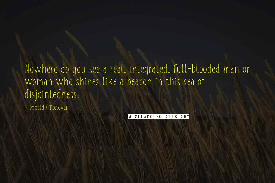 Donald O'Donovan Quotes: Nowhere do you see a real, integrated, full-blooded man or woman who shines like a beacon in this sea of disjointedness.