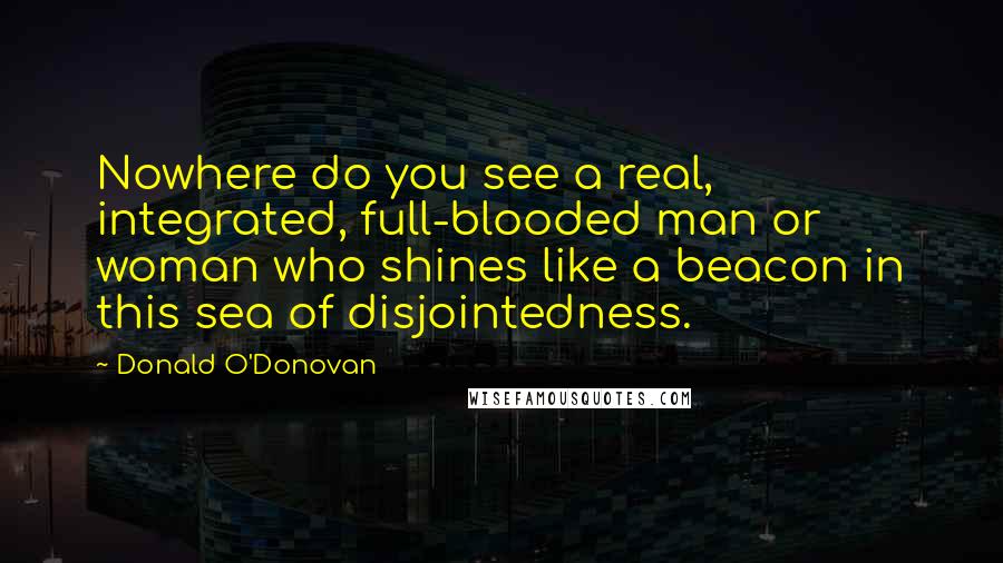 Donald O'Donovan Quotes: Nowhere do you see a real, integrated, full-blooded man or woman who shines like a beacon in this sea of disjointedness.