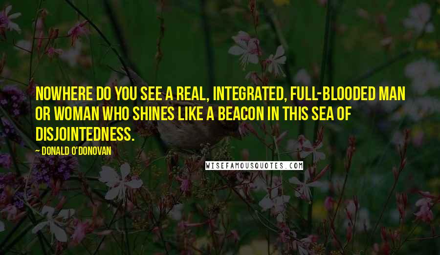 Donald O'Donovan Quotes: Nowhere do you see a real, integrated, full-blooded man or woman who shines like a beacon in this sea of disjointedness.