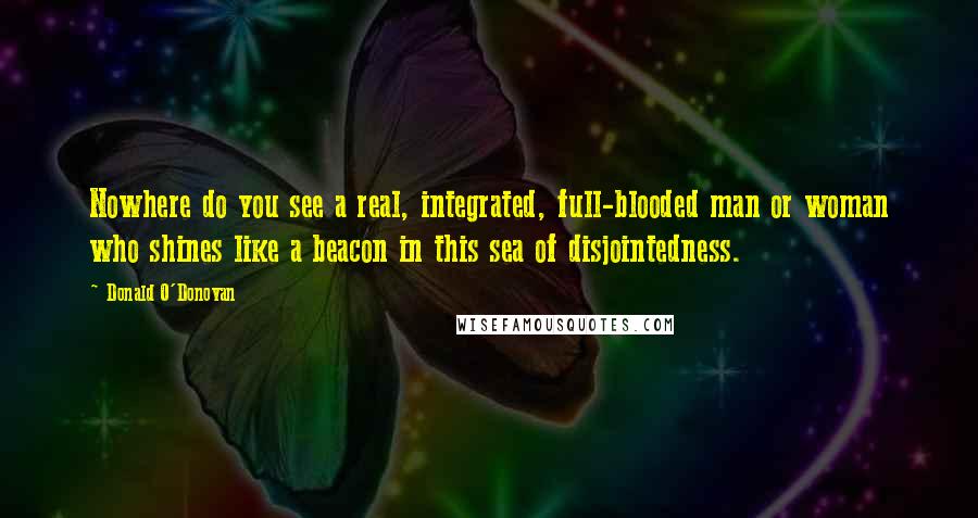 Donald O'Donovan Quotes: Nowhere do you see a real, integrated, full-blooded man or woman who shines like a beacon in this sea of disjointedness.