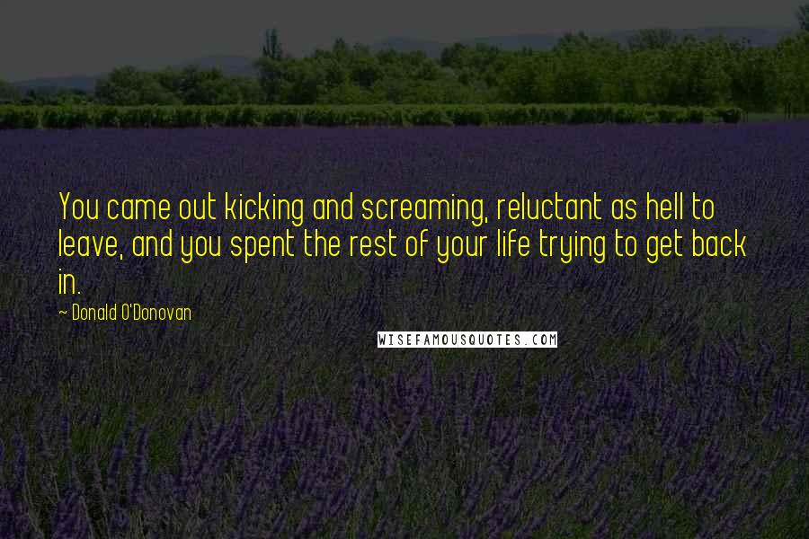 Donald O'Donovan Quotes: You came out kicking and screaming, reluctant as hell to leave, and you spent the rest of your life trying to get back in.