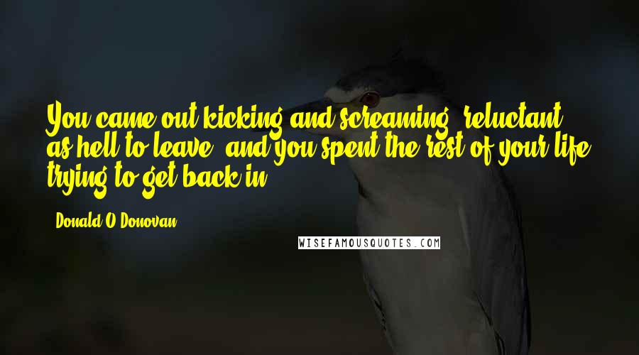 Donald O'Donovan Quotes: You came out kicking and screaming, reluctant as hell to leave, and you spent the rest of your life trying to get back in.