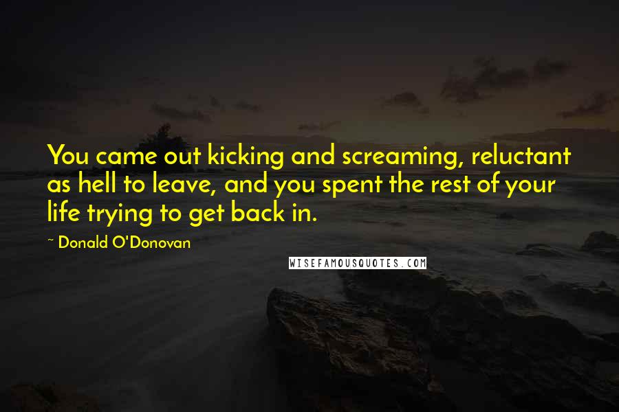 Donald O'Donovan Quotes: You came out kicking and screaming, reluctant as hell to leave, and you spent the rest of your life trying to get back in.