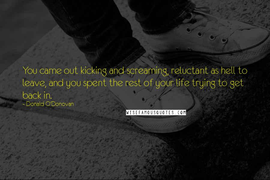 Donald O'Donovan Quotes: You came out kicking and screaming, reluctant as hell to leave, and you spent the rest of your life trying to get back in.