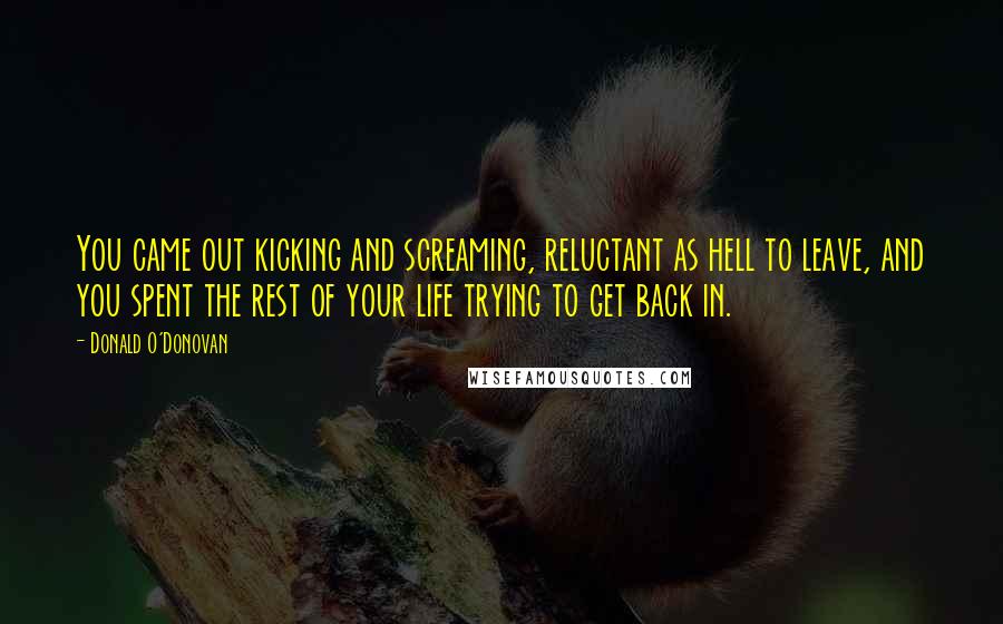 Donald O'Donovan Quotes: You came out kicking and screaming, reluctant as hell to leave, and you spent the rest of your life trying to get back in.