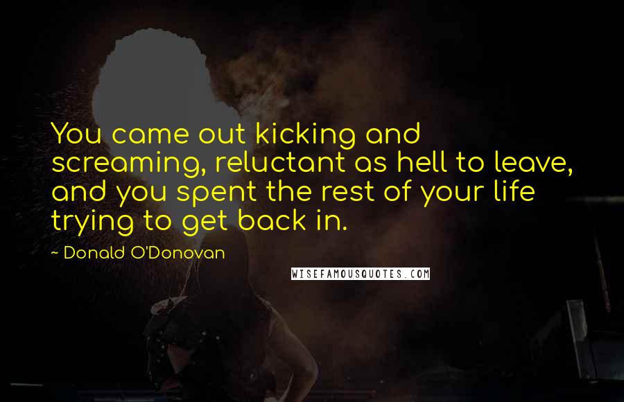 Donald O'Donovan Quotes: You came out kicking and screaming, reluctant as hell to leave, and you spent the rest of your life trying to get back in.