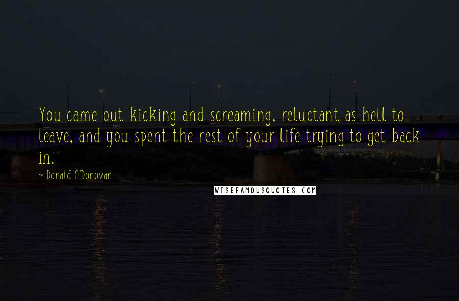 Donald O'Donovan Quotes: You came out kicking and screaming, reluctant as hell to leave, and you spent the rest of your life trying to get back in.