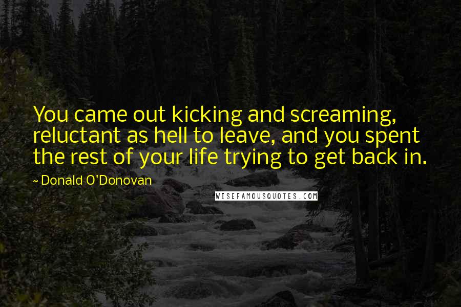 Donald O'Donovan Quotes: You came out kicking and screaming, reluctant as hell to leave, and you spent the rest of your life trying to get back in.