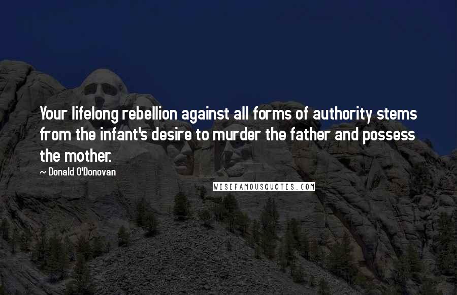 Donald O'Donovan Quotes: Your lifelong rebellion against all forms of authority stems from the infant's desire to murder the father and possess the mother.