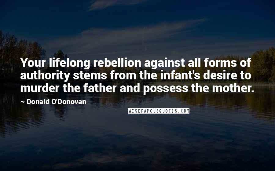 Donald O'Donovan Quotes: Your lifelong rebellion against all forms of authority stems from the infant's desire to murder the father and possess the mother.