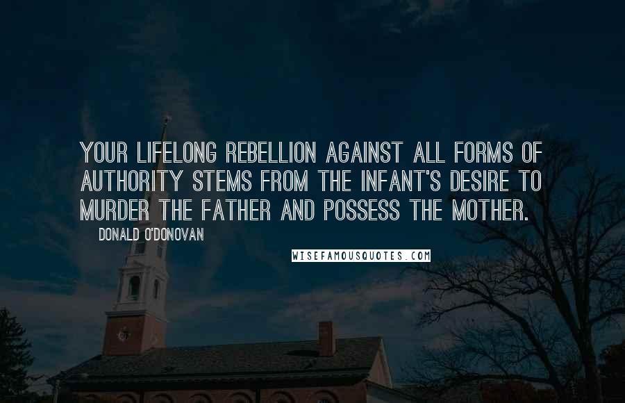 Donald O'Donovan Quotes: Your lifelong rebellion against all forms of authority stems from the infant's desire to murder the father and possess the mother.