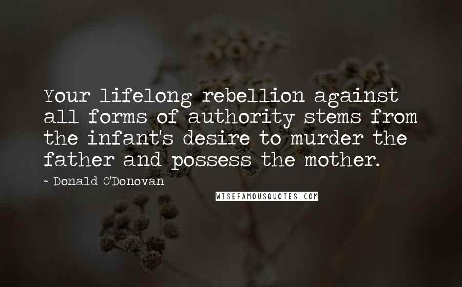 Donald O'Donovan Quotes: Your lifelong rebellion against all forms of authority stems from the infant's desire to murder the father and possess the mother.