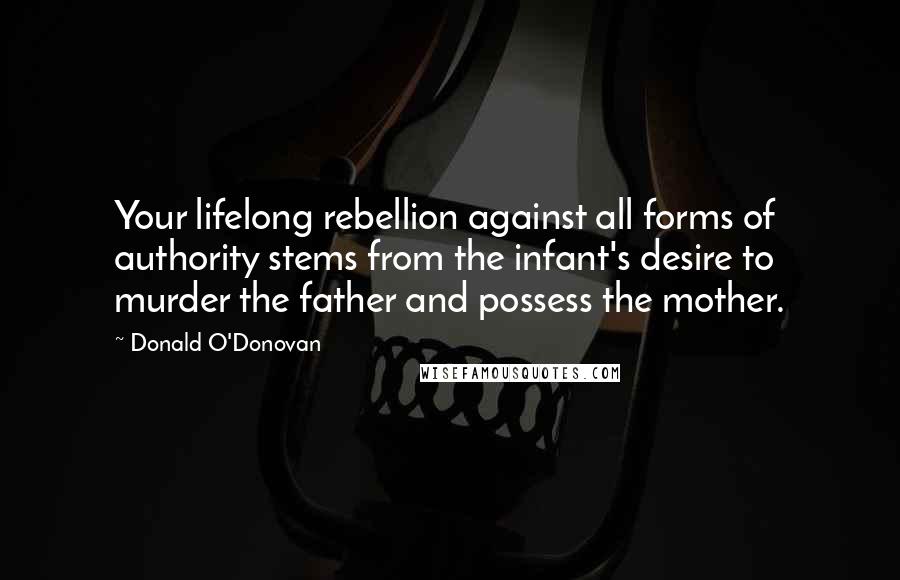 Donald O'Donovan Quotes: Your lifelong rebellion against all forms of authority stems from the infant's desire to murder the father and possess the mother.