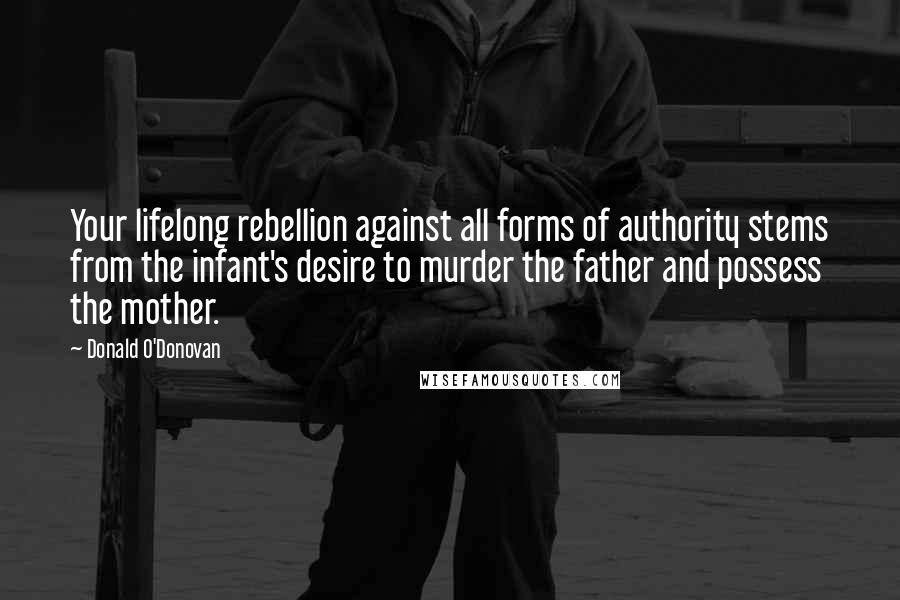 Donald O'Donovan Quotes: Your lifelong rebellion against all forms of authority stems from the infant's desire to murder the father and possess the mother.