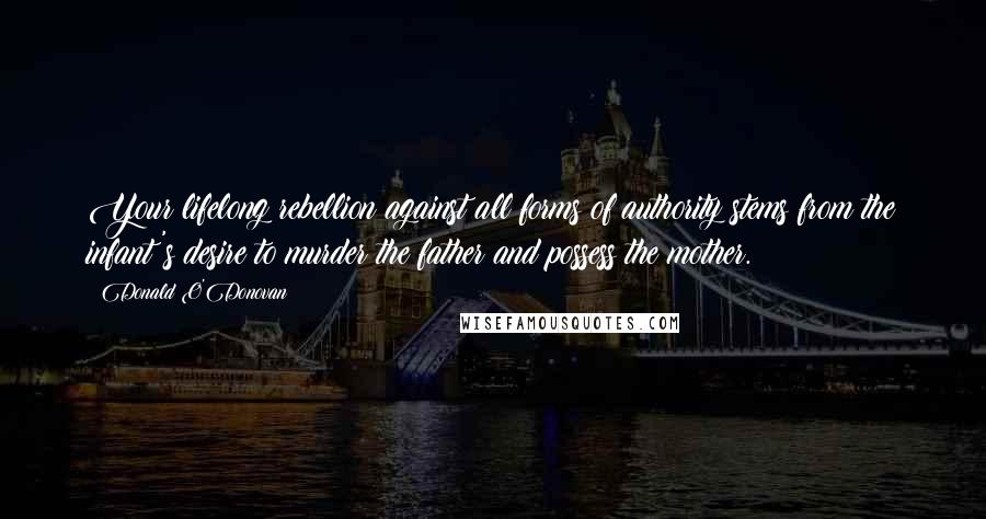 Donald O'Donovan Quotes: Your lifelong rebellion against all forms of authority stems from the infant's desire to murder the father and possess the mother.