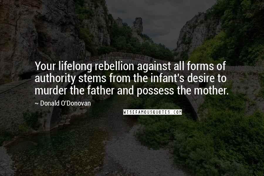 Donald O'Donovan Quotes: Your lifelong rebellion against all forms of authority stems from the infant's desire to murder the father and possess the mother.