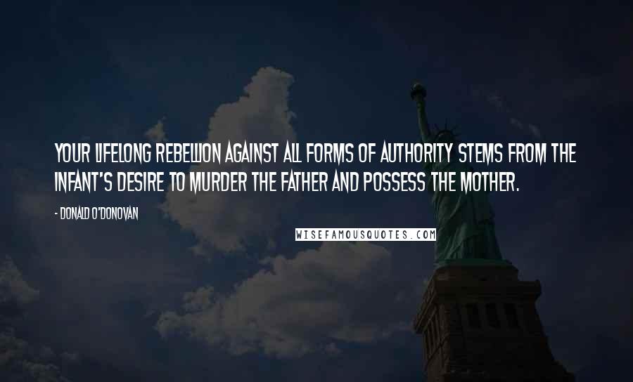 Donald O'Donovan Quotes: Your lifelong rebellion against all forms of authority stems from the infant's desire to murder the father and possess the mother.